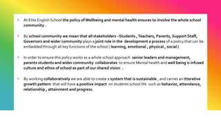 + At Elite English School the policy of Wellbeing and mental health ensures to involve the whole school
community .
+ By school community we mean that all stakeholders –Students ,Teachers, Parents, Support Staff,
Governors and wider community plays a joint role in the development a process of a policy that can be
embedded through all key functions of the school ( learning, emotional , physical , social )
+ In order to ensure this policy works as a whole school approach senior leaders and management,
parents students and wider community collaborates to ensure Mental health and well being is infused
culture and ethos of school as part of our shared vision .
+ By working collaboratively we are able to create a system that is sustainable , and carries an itterative
growth pattern that will have a positive impact on students school life such as behavior, attendance,
relationship , attainment and progress.
 