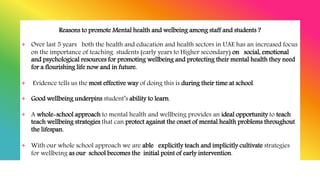 Reasons to promote Mental health and welbeing among staff and students ?
+ Over last 5 years both the health and education and health sectors in UAE has an increased focus
on the importance of teaching students (early years to Higher secondary) on social, emotional
and psychological resources for promoting wellbeing and protecting their mental health they need
for a flourishing life now and in future.
+ Evidence tells us the most effective way of doing this is during their time at school.
+ Good wellbeing underpins student’s ability to learn.
+ A whole-school approach to mental health and wellbeing provides an ideal opportunity to teach
teach wellbeing strategies that can protect against the onset of mental health problems throughout
the lifespan.
+ With our whole school approach we are able explicitly teach and implicitly cultivate strategies
for wellbeing as our school becomes the initial point of early intervention.
 