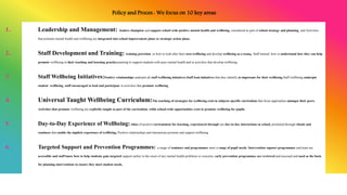 Policy and Proces : We focus on 10 key areas
1. Leadership and Management: leaders champion and support school wide positive mental health and wellbeing, considered as part of school strategy and planning, and Activities
that promote mental health and wellbeing are integrated into school improvement plans or strategic action plans.
2. Staff Development and Training: training provision in how to look after their own wellbeing and develop wellbeing as a team, Staff trained how to understand how they can help
promote wellbeing in their teaching and learning practice,training to support students with poor mental health and in activities that develop wellbeing
3. Staff Wellbeing Initiatives:Positive relationships underpin all staff wellbeing initiatives,Staff lead initiatives that they identify as important for their wellbeing,Staff wellbeing underpin
student wellbeing, staff encouraged to lead and participate in activities that promote wellbeing
4. Universal Taught Wellbeing Curriculum:The teaching of strategies for wellbeing exist in subjects specific curriculum that focus approaches amongst their peers,
Activities that promote wellbeing are explicitly taught as part of the curriculum, while school-wide opportunities exist to promote wellbeing for pupils.
5. Day-to-Day Experience of Wellbeing: ethos of positive environment for learning, experienced through our day-to-day interactions at school, promoted through rituals and
routiness that enable the implicit experience of wellbeing, Positive relationships and interactions promote and support wellbeing
6. Targeted Support and Prevention Programmes: a range of seminars and programmes meet a range of pupil needs, Intervention supoort programmes and team are
accessible and staff know how to help students gain targeted support earlier in the onset of any mental health problems or concerns, early prevention programmes are reviewed and assessed and used as the basis
for planning interventions to ensure they meet student needs.
 