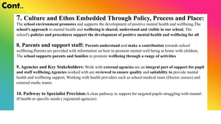 Cont..
7. Culture and Ethos Embedded Through Policy, Process and Place:
The school environment promotes and supports the development of positive mental health and wellbeing,The
school's approach to mental health and wellbeing is shared, understood and visible in our school, The
school's policies and procedures support the development of positive mental health and wellbeing for all
8. Parents and support staff: Parents understand and make a contribution towards school
wellbeing,Parents are provided with information on how to promote mental well being at home with children,
The school supports parents and families to promote wellbeing through a range of activities
9. Agencies and Key Stakeholders: Work with external agencies are an integral part of support for pupil
and staff wellbeing,Agencies worked with are reviewed to ensure quality and suitability to provide mental
health and wellbeing support, Working with health providers such as school medical team (Doctor, nurses) and
external medic teams.
10. Pathway to Specialist Provision:A clear pathway to support for targeted pupils struggling with mental-
ill health or specific needs ( registered agencies)
 