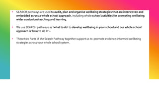 + SEARCH pathways are used to audit, plan and organise wellbeing strategies that are interwoven and
embedded across a whole school approach, including whole school activities for promoting wellbeing
wider curriculum teaching and learning.
+ We use SEARCH pathways as ‘what to do’ to develop wellbeing in your school and our whole school
approach is ‘how to do it’ –
+ These two Parts of the Search Pathway together support us to promote evidence-informed wellbeing
strategies across your whole school system.
 