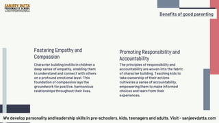 Promoting Responsibility and
Accountability
The principles of responsibility and
accountability are woven into the fabric
of character building. Teaching kids to
take ownership of their actions
cultivates a sense of accountability,
empowering them to make informed
choices and learn from their
experiences.
Character building instills in children a
deep sense of empathy, enabling them
to understand and connect with others
on a profound emotional level. This
foundation of compassion lays the
groundwork for positive, harmonious
relationships throughout their lives.
Fostering Empathy and
Compassion
We develop personality and leadership skills in pre-schoolers, kids, teenagers and adults. Visit - sanjeevdatta.com
Benefits of good parenting
 