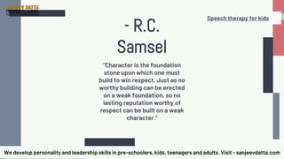 "Character is the foundation
stone upon which one must
build to win respect. Just as no
worthy building can be erected
on a weak foundation, so no
lasting reputation worthy of
respect can be built on a weak
character."
- R.C.
Samsel
We develop personality and leadership skills in pre-schoolers, kids, teenagers and adults. Visit - sanjeevdatta.com
Speech therapy for kids
 