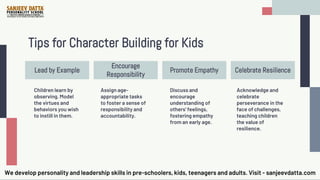 Tips for Character Building for Kids
Encourage
Responsibility
Lead by Example Promote Empathy Celebrate Resilience
Children learn by
observing. Model
the virtues and
behaviors you wish
to instill in them.
Assign age-
appropriate tasks
to foster a sense of
responsibility and
accountability.
Discuss and
encourage
understanding of
others' feelings,
fostering empathy
from an early age.
Acknowledge and
celebrate
perseverance in the
face of challenges,
teaching children
the value of
resilience.
We develop personality and leadership skills in pre-schoolers, kids, teenagers and adults. Visit - sanjeevdatta.com
 