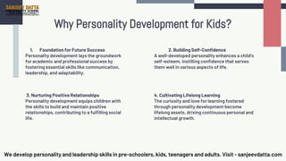 Why Personality Development for Kids?
1. Foundation for Future Success
Personality development lays the groundwork
for academic and professional success by
fostering essential skills like communication,
leadership, and adaptability.
2. Building Self-Confidence
A well-developed personality enhances a child's
self-esteem, instilling confidence that serves
them well in various aspects of life.
3. Nurturing Positive Relationships
Personality development equips children with
the skills to build and maintain positive
relationships, contributing to a fulfilling social
life.
4. Cultivating Lifelong Learning
The curiosity and love for learning fostered
through personality development become
lifelong assets, driving continuous personal and
intellectual growth.
We develop personality and leadership skills in pre-schoolers, kids, teenagers and adults. Visit - sanjeevdatta.com
 