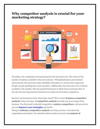 Why competitor analysis is crucial for your
marketing strategy?
Nowadays, the competition among businesses has increased a lot. The reason is the
number of options available to the end customer. With globalization and technical
advancement, the awareness and availability of products or services have improved.
People can get anything they want anywhere. Additionally, they have got a lot of choices
available in the market. This has pushed businesses to think about customers first. It
has also become important for businesses to stand out from their competitors.
But how can businesses know where they stand? This is where business competitor
analysis comes into play. A competitor analysis can help you at any stage of the
business. You first need to identify competitors, analyze competitors, and assess how
you can improve your strategies and tactics.
Doing an industry competitive analysis can help you know a lot about the
competition and market. You should conduct market research and analysis of
 