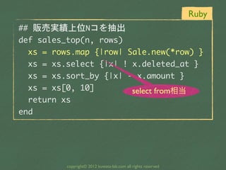 Ruby
##	 販売実績上位Nコを抽出
def	 sales_top(n,	 rows)
	 	 xs	 =	 rows.map	 {|row|	 Sale.new(*row)	 }
	 	 xs	 =	 xs.select	 {|x|	 !	 x.deleted_at	 }
	 	 xs	 =	 xs.sort_by	 {|x|	 -	 x.amount	 }
	 	 xs	 =	 xs[0,	 10]          select from相当
	 	 return	 xs
end




            copyright© 2012 kuwata-lab.com all rights reserved
 