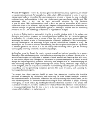 Process development – where the business processes themselves are re-engineered, or entirely
new processes are created. For example, you might adopt a different strategy in terms of how you
manage sales leads, or streamline the order management process, or change the way you handle
customer issues and complaints. In this case existing processes may change radically, and CRM
technology plays a key role in their successful adoption by the business.
In practice most CRM implementations tend to focus on process automation. While process
automation projects can produce a high pay-back, in general the greater returns on investment are
achieved through the process development approach – looking to improve and add to existing
processes and use CRM technology as the means to support those changes.

In terms of finding process automation benefits, a sensible starting point is to analyse and
document how business processes are currently performed and how they are currently supported
by technology. By reviewing these in context of how they might operate when supported by CRM
technology you should be able to flush out potential efficiencies and benefits. This does require a
working knowledge of CRM technology that you may not currently have. However, as many CRM
technologies are available to evaluate free of charge, and that the general concepts and capabilities
of different products are similar, it is not an unduly time-consuming task to gain the necessary
knowledge by reviewing some of the mainstream packages.

As I touched on earlier though, the greater rewards generally spring from improving the processes
themselves. The act of documenting existing business processes often produces a few surprises in
terms of how things are actually done as opposed to how it was believed they were done, which may
in turn move a project away from process automation to process development. It should be noted
though that improving existing processes and adding new best practices is a more challenging and
time consuming activity than simply automating what you do already. There’s no single way to go
about doing this, and can be a product of internal brainstorming, consulting with your customers,
researching how top-performing companies perform the same processes, and accessing the
knowledge of domain experts.

The output from these exercises should be some clear statements regarding the beneficial
outcomes. For example: ‘By streamlining and automating the order process, we expect to reduce
the time to fulfil orders by two weeks, and reduce the cost of processing them by 40%.’Once you are
clear on the objectives, it’s normally worth undertaking an initial assessment of project feasibility
before going too much further. By matching the identified beneficial outcomes of the project with
an estimate of costs, you should be able to assess whether the investment makes commercial sense
of not. Assuming it does, then it’s time to move to the next stage in the requirements definition
process which I will cover in my future post.
 