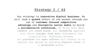 Strategy 2 / 64
Our strategy is innovative digital business. We
will lead a growth effort of the market through our
use of customer focused competitive
advantage and disruptive social media to build
a collaborative revolution. By being both data
leaders and cloud based, our ecosystem approach
will drive insight from data throughout the
organisation. Synergies between
our platform and open culture will enable us to
capture the upside by becoming digital first in
a networked world.
 