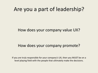 Are you a part of leadership?
How does your company value UX?
How does your company promote?
If you are truly responsible for your company’s UX, then you MUST be on a
level playing field with the people that ultimately make the decisions.
 