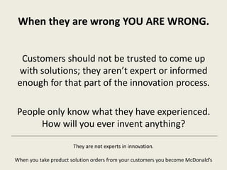 When they are wrong YOU ARE WRONG.
Customers should not be trusted to come up
with solutions; they aren’t expert or informed
enough for that part of the innovation process.
People only know what they have experienced.
How will you ever invent anything?
They are not experts in innovation.
When you take product solution orders from your customers you become McDonald’s
 