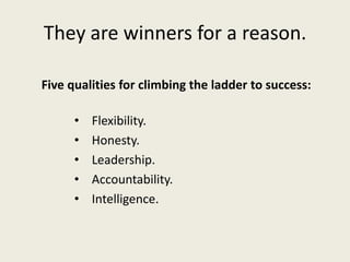 They are winners for a reason.
Five qualities for climbing the ladder to success:
• Flexibility.
• Honesty.
• Leadership.
• Accountability.
• Intelligence.
 