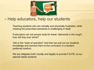 

Help educators, help our students
Teaching students who are verbally and physically frustrated, while
meeting the prescribed standards is challenging in itself.
If educators can not access tools for these “diamonds in the rough”,
how will they ever shine?
Voki is the “ease of operation” tool that can pull out our students
knowledge and connect them to the curriculum in a student
preferred medium.
We are obligated both morally and legally to provide F.A.P.E. to our
special needs students

 