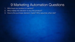 1. Who buys our product or service?
2. Who makes the decision to buy the product?
3. How is the purchase decision made? Who assumes what role?
9 Marketing Automation Questions
 