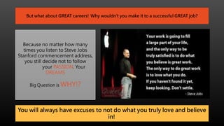 But what about GREAT careers! Why wouldn’t you make it to a successful GREAT job?
Because no matter how many
times you listen to Steve Jobs
Stanford commencement address,
you still decide not to follow
your PASSION. Your
DREAMS
Big Question is WHY!?
You will always have excuses to not do what you truly love and believe
in!
 