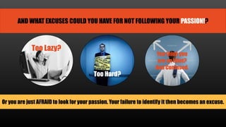 AND WHAT EXCUSES COULD YOU HAVE FOR NOT FOLLOWING YOUR PASSION!?
Too Lazy?
Too Hard?
You think you
are an Idiot?
And Confused.
Or you are just AFRAID to look for your passion. Your failure to identify it then becomes an excuse.
 