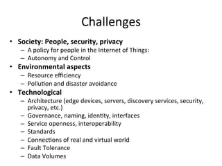 Challenges	
•  Society:	People,	security,	privacy	
–  A	policy	for	people	in	the	Internet	of	Things:		
–  Autonomy	and	Control	
•  Environmental	aspects	
–  Resource	eﬃciency		
–  Pollu:on	and	disaster	avoidance		
•  Technological		
–  Architecture	(edge	devices,	servers,	discovery	services,	security,	
privacy,	etc.)	
–  Governance,	naming,	iden:ty,	interfaces	
–  Service	openness,	interoperability	
–  Standards	
–  Connec:ons	of	real	and	virtual	world	
–  Fault	Tolerance	
–  Data	Volumes	
 