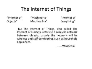 The	Internet	of	Things	
“Internet	of	
Objects”	
“Machine-to-
Machine	Era”	
	 (1)	 The	 Internet	 of	 Things,	 also	 called	 The	
Internet	of	Objects,	refers	to	a	wireless	network	
between	 objects,	 usually	 the	 network	 will	 be	
wireless	and	self-conﬁguring,	such	as	household	
appliances.	
																																																														------Wikipedia	
“Internet	of	
Everything”	
 