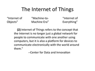 The	Internet	of	Things	
“Internet	of	
Objects”	
“Machine-to-
Machine	Era”	
	
					(2)	Internet	of	Things	refers	to	the	concept	that	
the	Internet	is	no	longer	just	a	global	network	for	
people	to	communicate	with	one	another	using	
computers,	but	it	is	also	a	plaXorm	for	devices	to	
communicate	electronically	with	the	world	around	
them.”	
	 	 	--Center	for	Data	and	Innova:on	
“Internet	of	
Everything”	
 