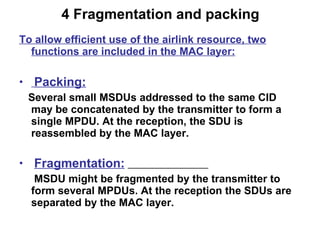 4 Fragmentation and packing To allow efficient use of the airlink resource, two functions are included in the MAC layer: Packing: Several small MSDUs addressed to the same CID may be concatenated by the transmitter to form a single MPDU. At the reception, the SDU is reassembled by the MAC layer. Fragmentation:   MSDU might be fragmented by the transmitter to form several MPDUs. At the reception the SDUs are separated by the MAC layer.  