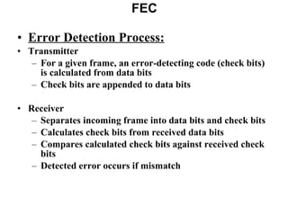 FEC Error Detection Process: Transmitter For a given frame, an error-detecting code (check bits) is calculated from data bits Check bits are appended to data bits Receiver Separates incoming frame into data bits and check bits Calculates check bits from received data bits Compares calculated check bits against received check bits Detected error occurs if mismatch 