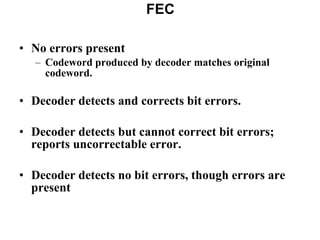 No errors present Codeword produced by decoder matches original codeword. Decoder detects and corrects bit errors. Decoder detects but cannot correct bit errors; reports uncorrectable error. Decoder detects no bit errors, though errors are present FEC 