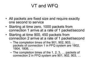 VT and WFQ All packets are fixed size and require exactly one second to service Starting at time zero, 1000 packets from connection 1 arrive at a rate of 1 packet/second Starting at time 900, 450 packets from connection 2 arrive at a rate of 1 packet/second The completion times of the 901, 902, 903, … packets of connection 1 in FFQ system are 1802, 1904, 1806, …  The completion times of the 1, 2, 3, … packets of connection 2 in FFQ system are 901, 902, 903, …  