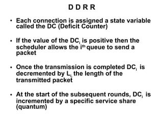 D D R R Each connection is assigned a state variable called the DC (Deficit Counter) If the value of the DC i   is positive then the scheduler allows the i th   queue to send a   packet Once the transmission is completed DC i  is decremented by L i ,  the length of the transmitted packet  At the start of the subsequent rounds, DC i   is incremented by a specific service share (quantum)  