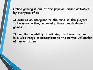 • Online gaming is one of the popular leisure activities
by everyone of us.
• It acts as an energizer to the mind of the players
to be more active, especially those puzzle-based
games.
• It has the capability of utilizing the human brains
in a wide range in comparison to the normal utilization
of human brains.
 