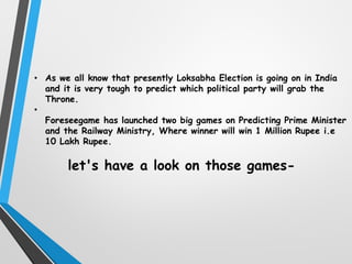 • As we all know that presently Loksabha Election is going on in India
and it is very tough to predict which political party will grab the
Throne.
•
Foreseegame has launched two big games on Predicting Prime Minister
and the Railway Ministry, Where winner will win 1 Million Rupee i.e
10 Lakh Rupee.
let's have a look on those games-
 