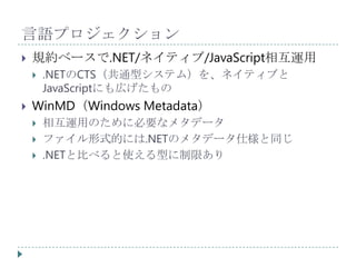 言語プロジェクション
   規約ベースで.NET/ネイティブ/JavaScript相互運用
       .NETのCTS（共通型システム）を、ネイティブと
        JavaScriptにも広げたもの
   WinMD（Windows Metadata）
       相互運用のために必要なメタデータ
       ファイル形式的には.NETのメタデータ仕様と同じ
       .NETと比べると使える型に制限あり
 