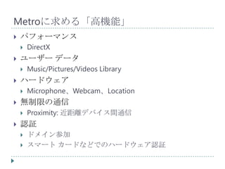 Metroに求める「高機能」
   パフォーマンス
       DirectX
   ユーザー データ
       Music/Pictures/Videos Library
   ハードウェア
       Microphone、Webcam、Location
   無制限の通信
       Proximity: 近距離デバイス間通信
   認証
       ドメイン参加
       スマート カードなどでのハードウェア認証
 