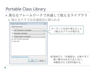 Portable Class Library
   異なるフレームワークで共通して使えるライブラリ
       使えるクラスは共通部分に限られる

                         ターゲットを切り替えること
                          で使えるクラスが変わる




                         ※ 現状だと「共通部分」が狭すぎて
                           使い勝手はあまり良くない。
                           本格化はもう1世代後かも。
 