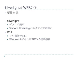 SilverlightかWPFか？
   要件次第

   Silverlight
       デプロイ簡単
       Smooth Streamingとかメディア系強い
   WPF
       フル機能の.NET
       Windows 8であれば.NET 4.5標準搭載
 