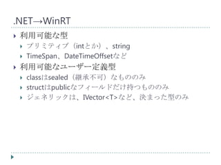 .NET→WinRT
   利用可能な型
       プリミティブ（intとか）、string
       TimeSpan、DateTimeOffsetなど
   利用可能なユーザー定義型
       classはsealed（継承不可）なもののみ
       structはpublicなフィールドだけ持つもののみ
       ジェネリックは、IVector<T>など、決まった型のみ
 