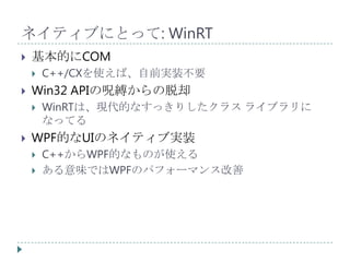 ネイティブにとって: WinRT
   基本的にCOM
       C++/CXを使えば、自前実装不要
   Win32 APIの呪縛からの脱却
       WinRTは、現代的なすっきりしたクラス ライブラリに
        なってる
   WPF的なUIのネイティブ実装
       C++からWPF的なものが使える
       ある意味ではWPFのパフォーマンス改善
 