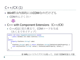 C++/CX (1)
   WinRTは内部的にはCOMなのだけども
       COMめんどくさい


   C++ with Component Extensions（C++/CX）
       C++/CLIに似た構文で、COMコードを生成
        （あくまでネイティブ）
    public ref class ImageWithLabelControl sealed
        : public Windows::UI::Xaml::Controls::Control
    {
    public:
        property Platform::String^ Label
        {
          Platform::String^ get() { return (Platform::String^)GetValue(LabelProperty); }
          void set(Platform::String^ value) { SetValue(LabelProperty, value); }
        }
    };


                      ※ WRLというライブラリを使って、自前でCOM実装も可能
 