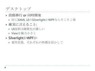 デスクトップ
   段階移行 or 同時開発
       同じXAML UIのSilverlightかWPFならそこそこ楽
   確実に言えること:
       UI技術は陳腐化が激しい
       Viewを極力小さく
   SilverlightかWPFか
       要件次第。それぞれの特徴を活かして
 