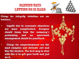 Firings for integrity violations are no-
brainers.

•     Layoffs due to economic downturns
    are more complicated. Everyone
    should know how the company‟s
    performing    and    an open-book
    management should be practiced.

•     Firings for nonperformance are the
    most complex and delicate sort and
    thus the hardest. The best way to deal
    with this is to grit your teeth and just
    do it.
 