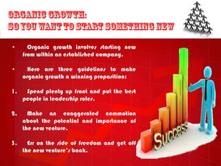 •      Organic growth involves starting new
     from within an established company.

•      Here are three guidelines to make
     organic growth a winning proposition:

1.    Spend plenty up front and put the best
     people in leadership roles.

2.     Make an exaggerated commotion
     about the potential and importance of
     the new venture.

3.     Err on the side of freedom and get off
     the new venture‟s back.
 