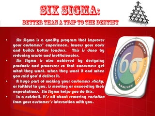 •     Six Sigma is a quality program that improves
    your customers‟ experience, lowers your costs
    and builds better leaders. This is done by
    reducing waste and inefficiencies.
•     Six Sigma is also achieved by designing
    products and processes so that consumers get
    what they want, when they want it and when
    you said you‟d deliver it.
•     A huge part of making your customers sticky,
    or faithful to you, is meeting or exceeding their
    expectations. Six Sigma helps you do this.
•     In a nutshell, it‟s all about removing variation
    from your customer‟s interaction with you.
 