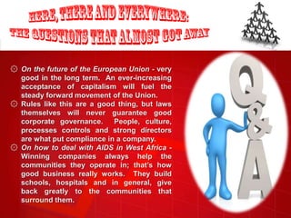 ۞ On the future of the European Union - very
  good in the long term. An ever-increasing
  acceptance of capitalism will fuel the
  steady forward movement of the Union.
۞ Rules like this are a good thing, but laws
  themselves will never guarantee good
  corporate governance.     People, culture,
  processes controls and strong directors
  are what put compliance in a company.
۞ On how to deal with AIDS in West Africa -
  Winning companies always help the
  communities they operate in; that’s how
  good business really works. They build
  schools, hospitals and in general, give
  back greatly to the communities that
  surround them.
 