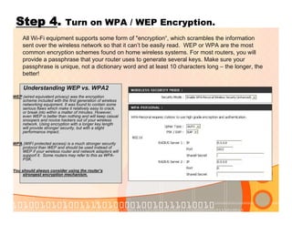 Step 4. Turn on WPA / WEP Encryption.
Understanding WEP vs. WPA2
WEP (wired equivalent privacy) was the encryption
scheme included with the first generation of wireless
networking equipment. It was found to contain some
serious flaws which make it relatively easy to crack,
or break into within a matter of minutes. However,
even WEP is better than nothing and will keep casual
snoopers and novice hackers out of your wireless
network. Using encryption with a longer key length
will provide stronger security, but with a slight
performance impact.
WPA (WIFI protected access) is a much stronger security
protocol than WEP and should be used instead of
WEP if your wireless router and network adapters will
support it. Some routers may refer to this as WPA-
PSK.
You should always consider using the router’s
strongest encryption mechanism.
All Wi-Fi equipment supports some form of "encryption“, which scrambles the information
sent over the wireless network so that it can’t be easily read. WEP or WPA are the most
common encryption schemes found on home wireless systems. For most routers, you will
provide a passphrase that your router uses to generate several keys. Make sure your
passphrase is unique, not a dictionary word and at least 10 characters long – the longer, the
better!
 