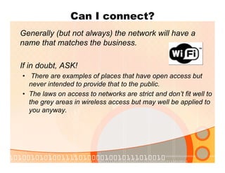 Can I connect?
Generally (but not always) the network will have a
name that matches the business.
If in doubt, ASK!
• There are examples of places that have open access but
never intended to provide that to the public.
• The laws on access to networks are strict and don’t fit well to
the grey areas in wireless access but may well be applied to
you anyway.
 