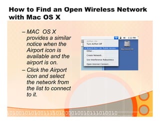 How to Find an Open Wireless Network
with Mac OS X
– MAC OS X
provides a similar
notice when the
Airport icon is
available and the
airport is on.
– Click the Airport
icon and select
the network from
the list to connect
to it.
 