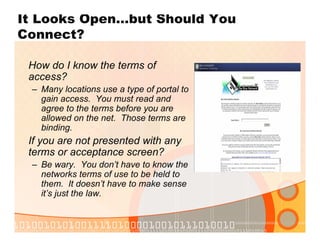 It Looks Open…but Should You
Connect?
How do I know the terms of
access?
– Many locations use a type of portal to
gain access. You must read and
agree to the terms before you are
allowed on the net. Those terms are
binding.
If you are not presented with any
terms or acceptance screen?
– Be wary. You don’t have to know the
networks terms of use to be held to
them. It doesn’t have to make sense
it’s just the law.
 