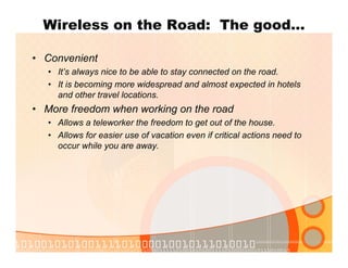 Wireless on the Road: The good…
• Convenient
• It’s always nice to be able to stay connected on the road.
• It is becoming more widespread and almost expected in hotels
and other travel locations.
• More freedom when working on the road
• Allows a teleworker the freedom to get out of the house.
• Allows for easier use of vacation even if critical actions need to
occur while you are away.
 