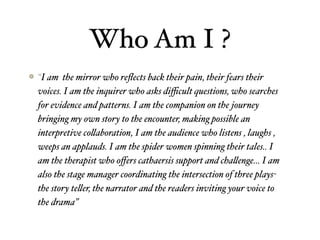 Who Am I ?
“I am the mirror who reﬂects back their pain, their fears their
voices. I am the inquirer who asks diﬃcult questions, who searches
for evidence and patterns. I am the companion on the journey
bringing my own story to the encounter, making possible an
interpretive co"aboration, I am the audience who listens , laughs ,
weeps an applauds. I am the spider women spinning their tales.. I
am the therapist who oﬀers cathaersis support and cha"enge… I am
also the stage manager coordinating the intersection of three plays-
the story te"er, the narrator and the readers inviting your voice to
the drama”
 