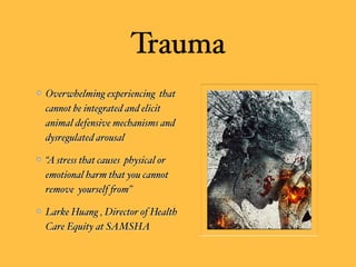 Trauma
Overwhelming experiencing that
cannot be integrated and elicit
animal defensive mechanisms and
dysregulated arousal
“A stress that causes physical or
emotional harm that you cannot
remove yourself %om”
Larke Huang , Director of Health
Care Equity at SAMSHA
 