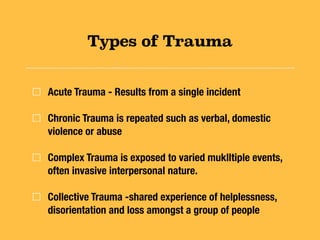 Types of Trauma
Acute Trauma - Results from a single incident
Chronic Trauma is repeated such as verbal, domestic
violence or abuse
Complex Trauma is exposed to varied muklltiple events,
often invasive interpersonal nature.
Collective Trauma -shared experience of helplessness,
disorientation and loss amongst a group of people
 